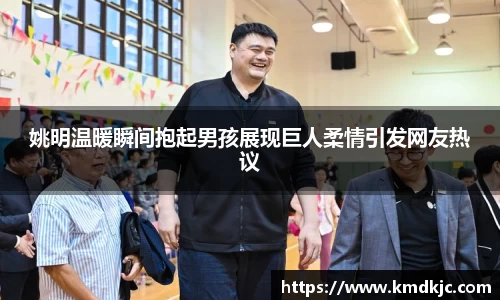 姚明温暖瞬间抱起男孩展现巨人柔情引发网友热议